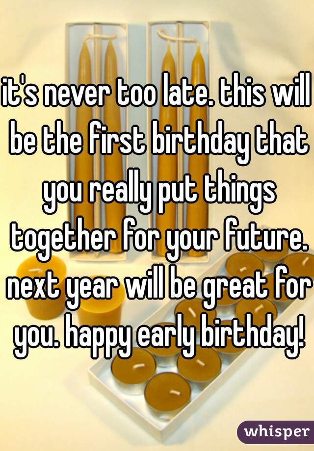 it's never too late. this will be the first birthday that you really put things together for your future. next year will be great for you. happy early birthday!