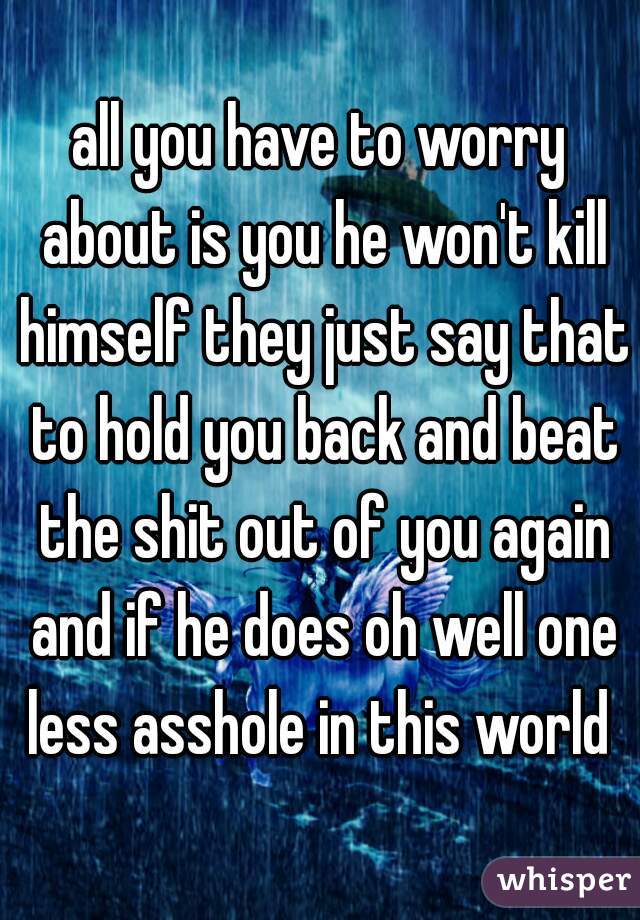 all you have to worry about is you he won't kill himself they just say that to hold you back and beat the shit out of you again and if he does oh well one less asshole in this world 