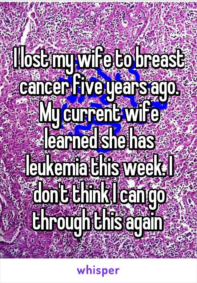 I lost my wife to breast cancer five years ago. My current wife learned she has leukemia this week. I don't think I can go through this again 