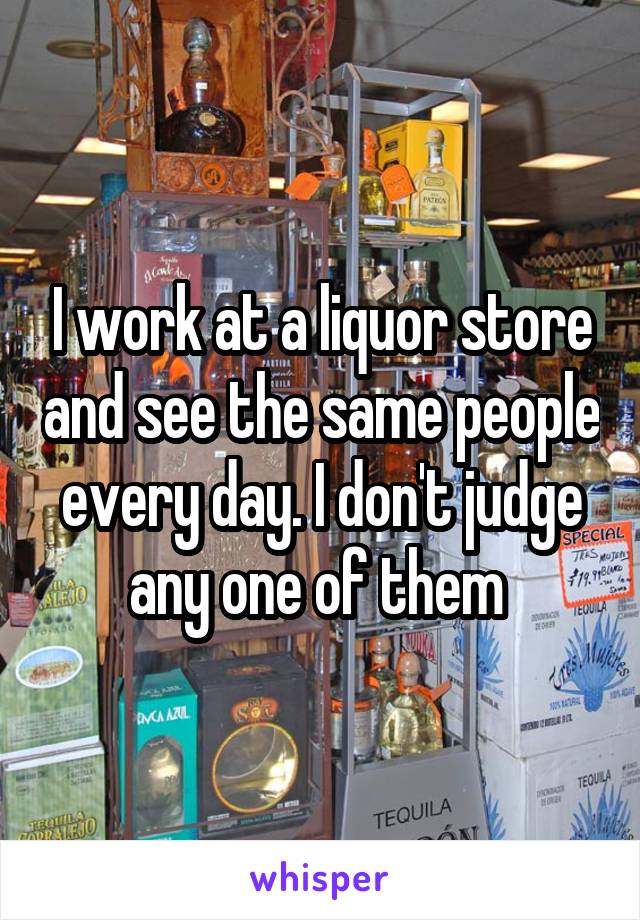 I work at a liquor store and see the same people every day. I don't judge any one of them 
