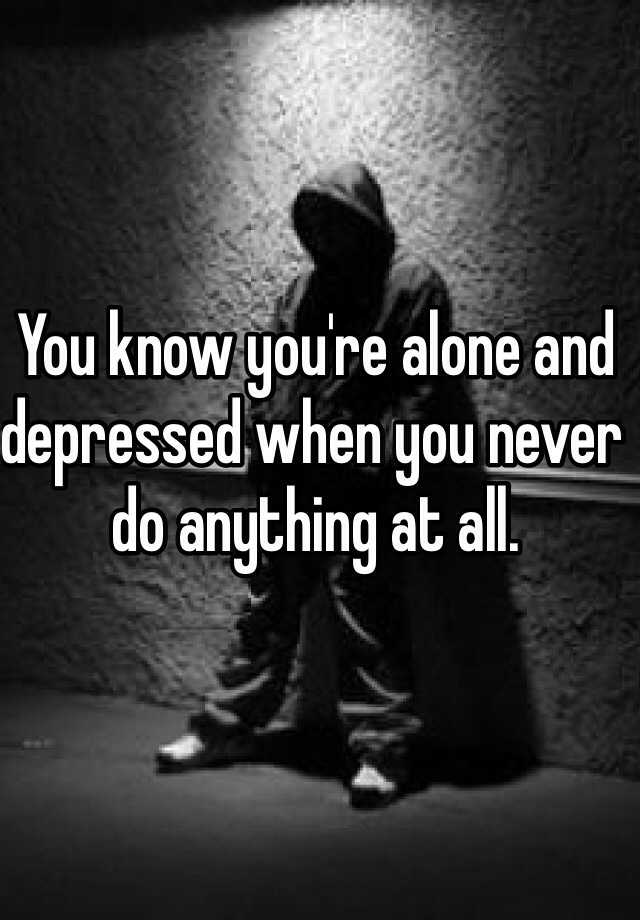 you-know-you-re-alone-and-depressed-when-you-never-do-anything-at-all