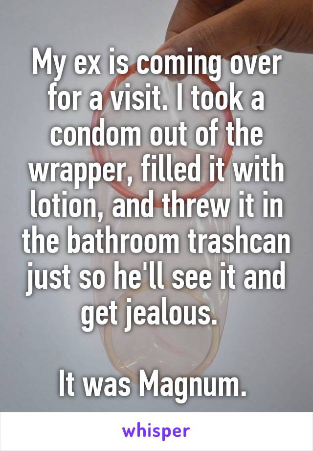 My ex is coming over for a visit. I took a condom out of the wrapper, filled it with lotion, and threw it in the bathroom trashcan just so he'll see it and get jealous.  

It was Magnum. 