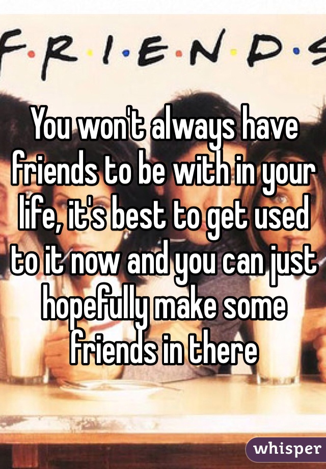 You won't always have friends to be with in your life, it's best to get used to it now and you can just hopefully make some friends in there