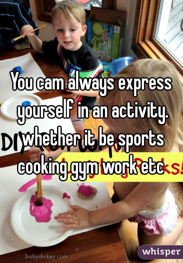 You cam always express yourself in an activity. whether it be sports cooking gym work etc 
