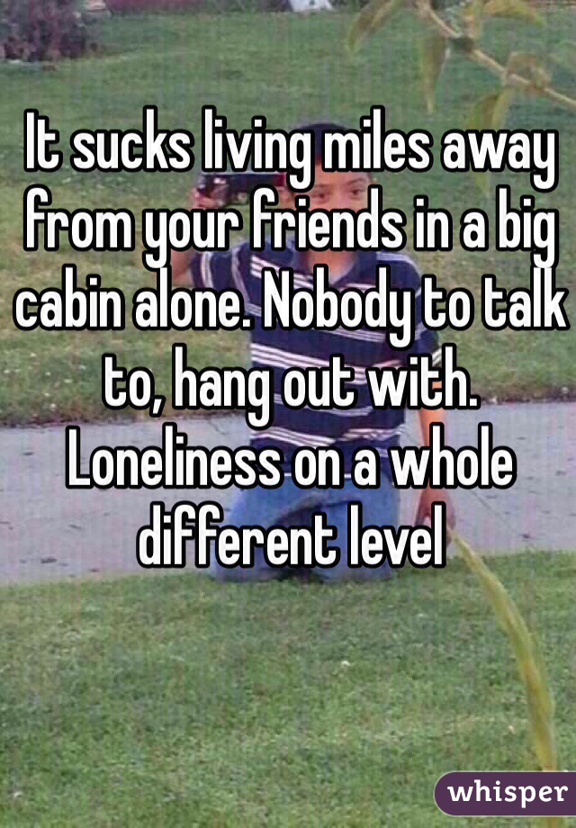 It sucks living miles away from your friends in a big cabin alone. Nobody to talk to, hang out with. Loneliness on a whole different level