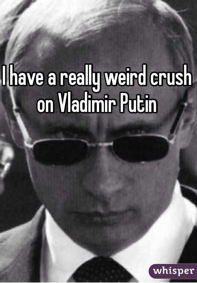 I have a really weird crush on Vladimir Putin