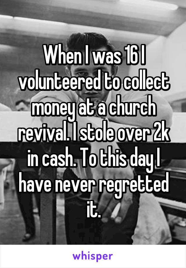 When I was 16 I volunteered to collect money at a church revival. I stole over 2k in cash. To this day I have never regretted it.