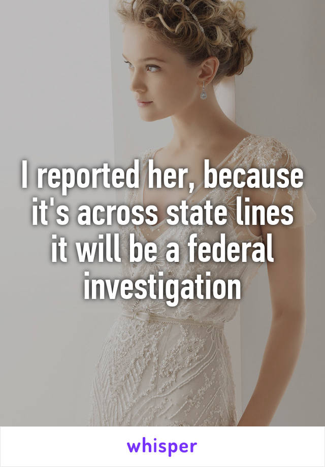 I reported her, because it's across state lines it will be a federal investigation
