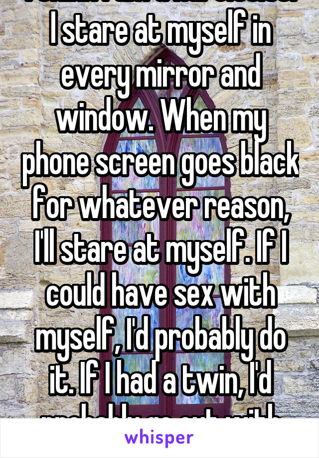 I think I am a narcissist. I stare at myself in every mirror and window. When my phone screen goes black for whatever reason, I'll stare at myself. If I could have sex with myself, I'd probably do it. If I had a twin, I'd probably go out with myself.