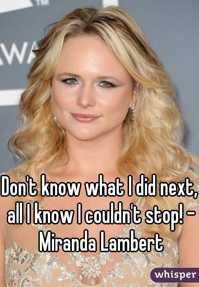 Don't know what I did next, all I know I couldn't stop! - Miranda Lambert