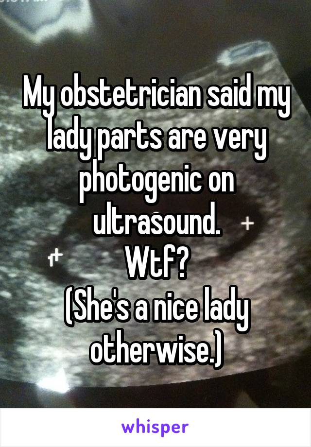 My obstetrician said my lady parts are very photogenic on ultrasound.
Wtf?
(She's a nice lady otherwise.)
