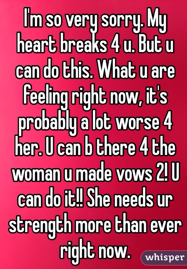 I'm so very sorry. My heart breaks 4 u. But u can do this. What u are feeling right now, it's probably a lot worse 4 her. U can b there 4 the woman u made vows 2! U can do it!! She needs ur strength more than ever right now. 