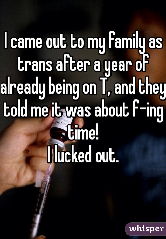 I came out to my family as trans after a year of already being on T, and they told me it was about f-ing time!
I lucked out. 