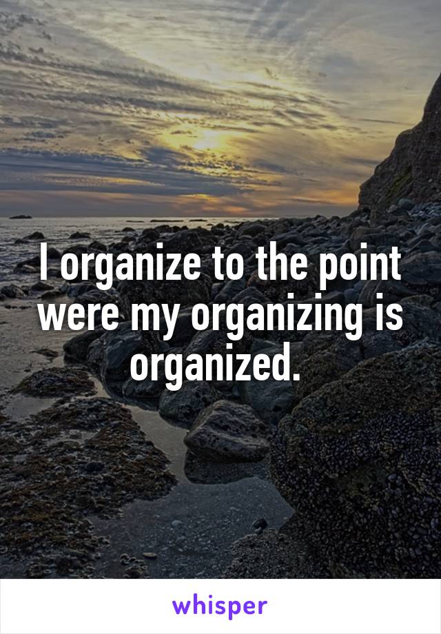I organize to the point were my organizing is organized. 