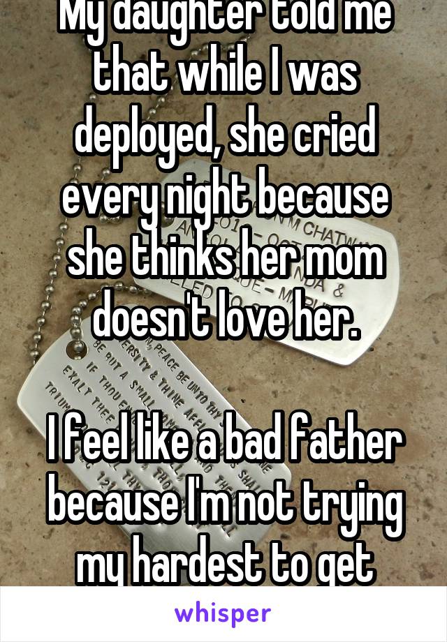 My daughter told me that while I was deployed, she cried every night because she thinks her mom doesn't love her.

I feel like a bad father because I'm not trying my hardest to get custody...