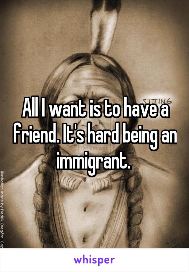 All I want is to have a friend. It's hard being an immigrant. 