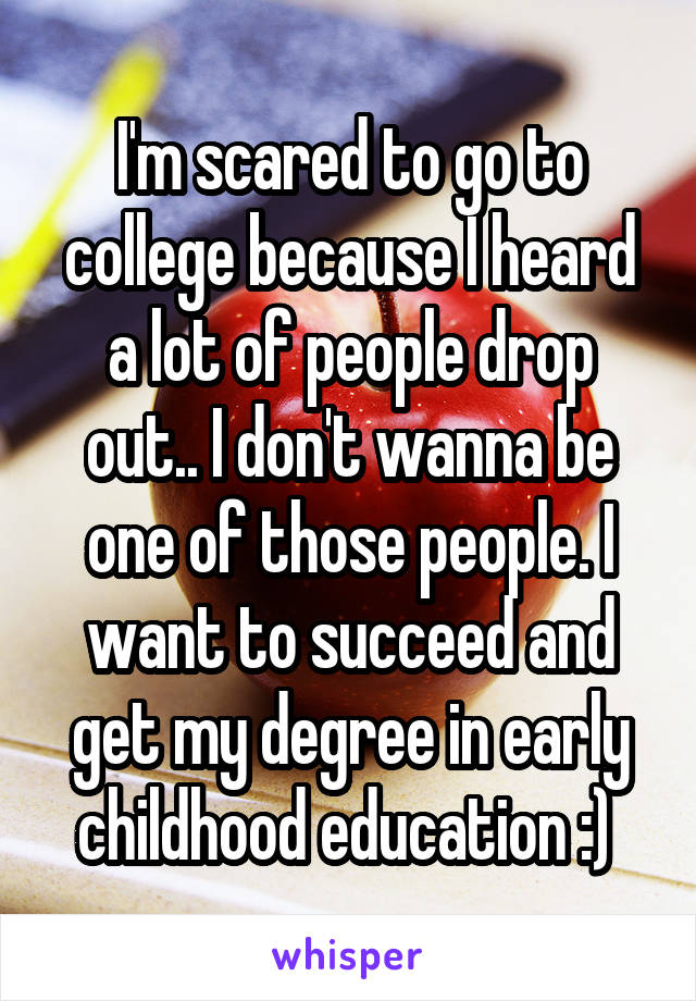 I'm scared to go to college because I heard a lot of people drop out.. I don't wanna be one of those people. I want to succeed and get my degree in early childhood education :) 