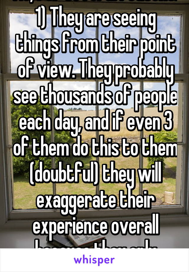 No, for several reasons:
1) They are seeing things from their point of view. They probably see thousands of people each day, and if even 3 of them do this to them (doubtful) they will exaggerate their experience overall because they only focused on those three