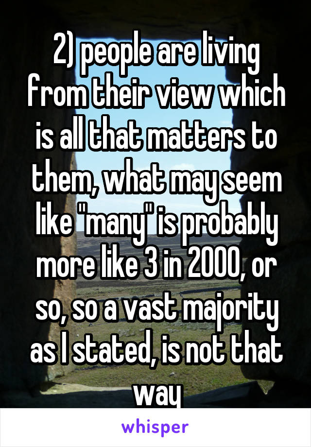 2) people are living from their view which is all that matters to them, what may seem like "many" is probably more like 3 in 2000, or so, so a vast majority as I stated, is not that way