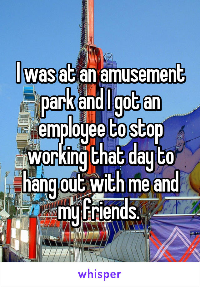 I was at an amusement park and I got an employee to stop working that day to hang out with me and my friends. 