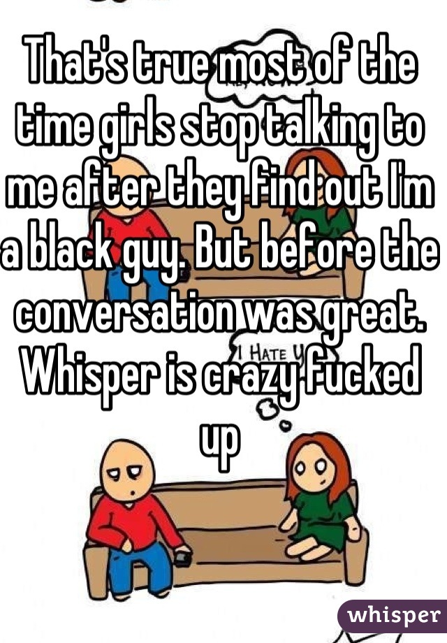 That's true most of the time girls stop talking to me after they find out I'm a black guy. But before the conversation was great.
Whisper is crazy fucked up