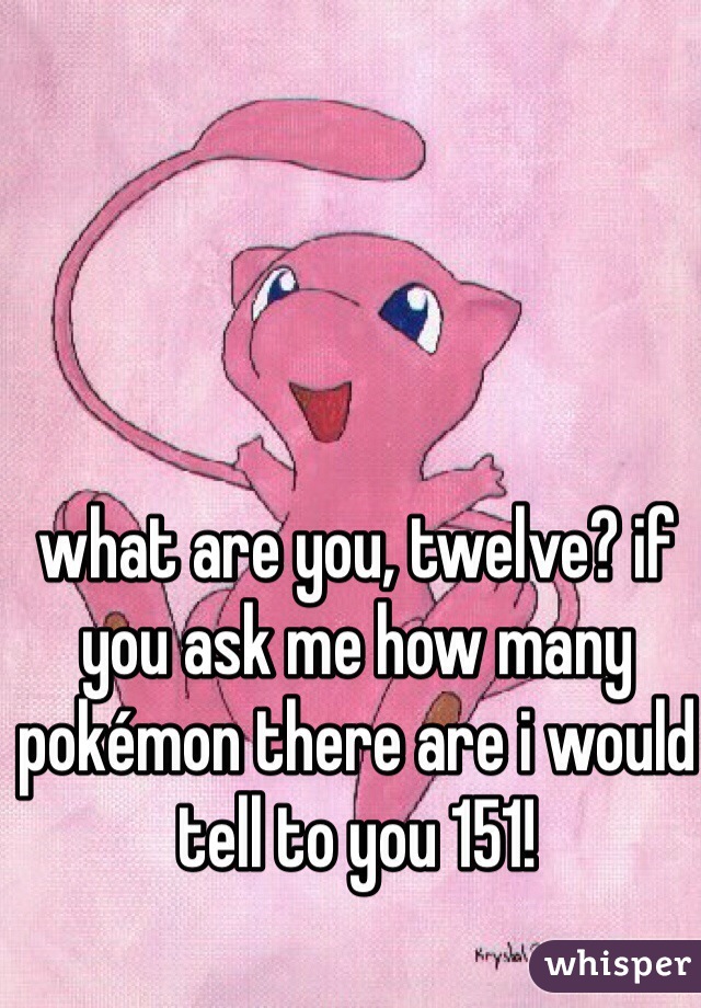 what are you, twelve? if you ask me how many pokémon there are i would tell to you 151!