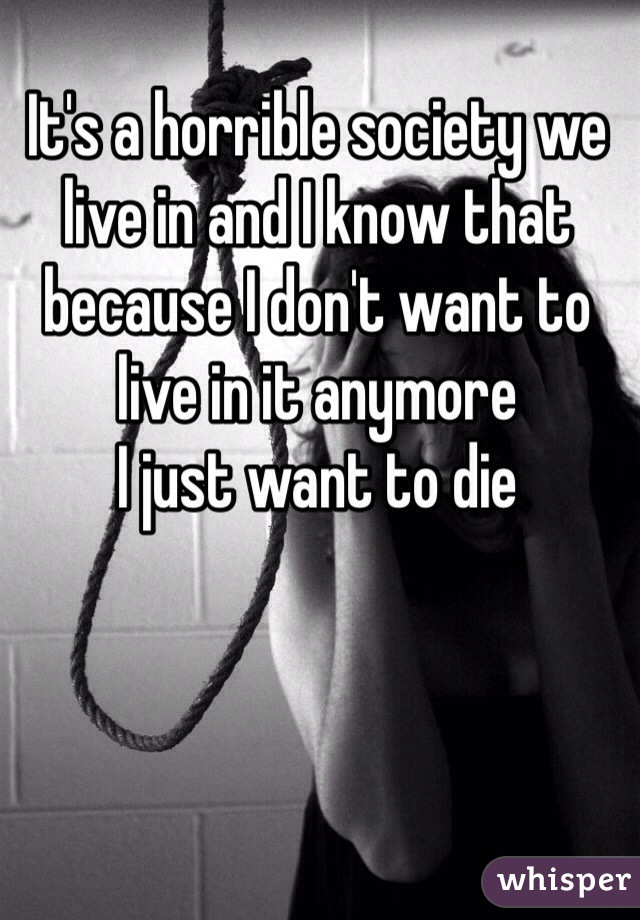 It's a horrible society we live in and I know that because I don't want to live in it anymore 
I just want to die 