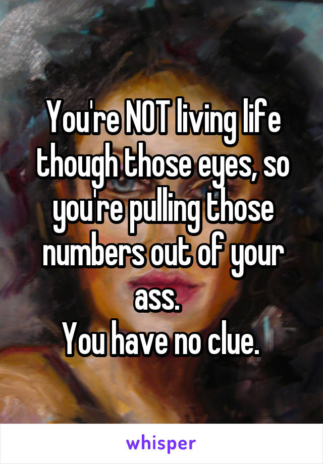 You're NOT living life though those eyes, so you're pulling those numbers out of your ass.  
You have no clue. 