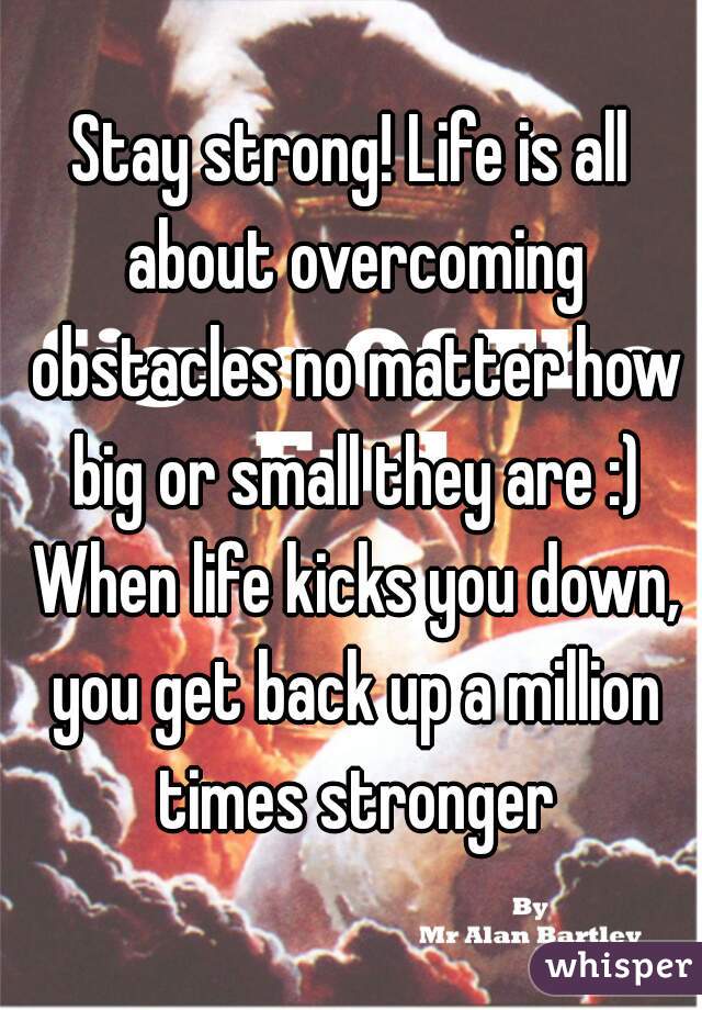 Stay strong! Life is all about overcoming obstacles no matter how big or small they are :) When life kicks you down, you get back up a million times stronger