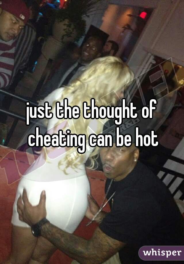 just the thought of cheating can be hot