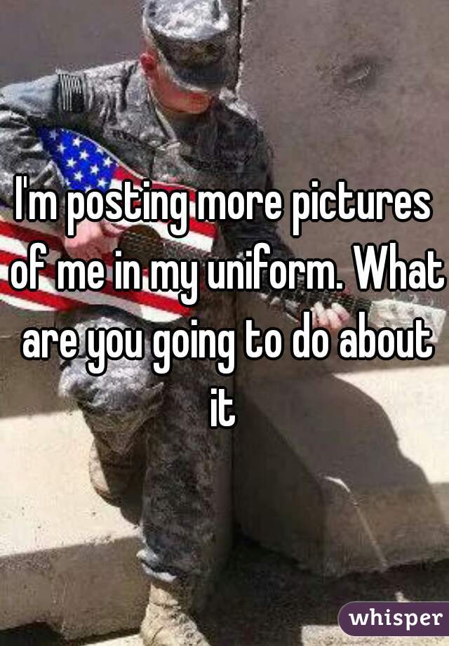 I'm posting more pictures of me in my uniform. What are you going to do about it 