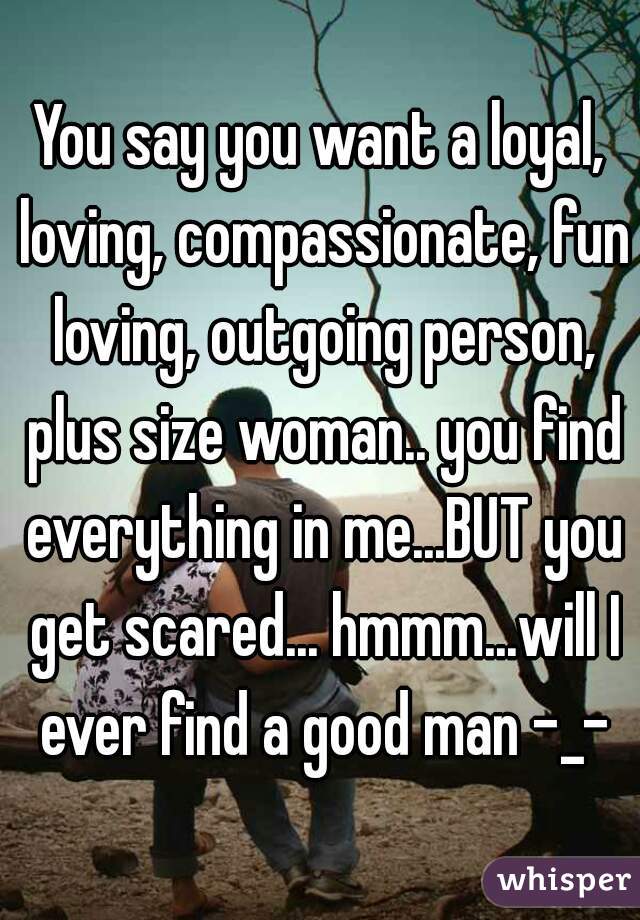 You say you want a loyal, loving, compassionate, fun loving, outgoing person, plus size woman.. you find everything in me...BUT you get scared... hmmm...will I ever find a good man -_-