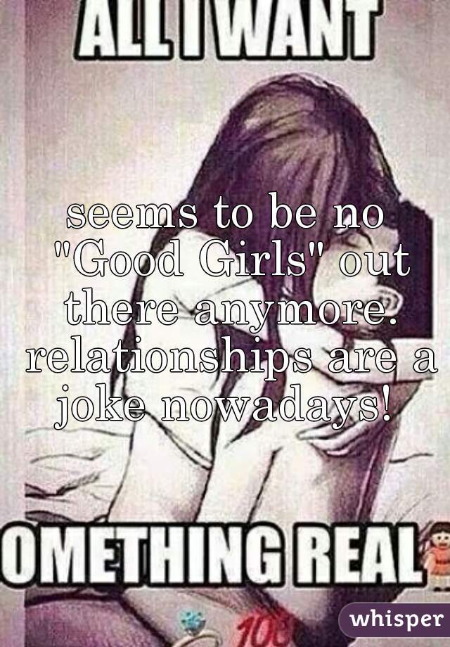 seems to be no "Good Girls" out there anymore. relationships are a joke nowadays! 