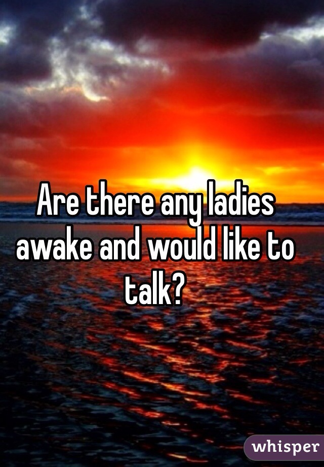 Are there any ladies awake and would like to talk?