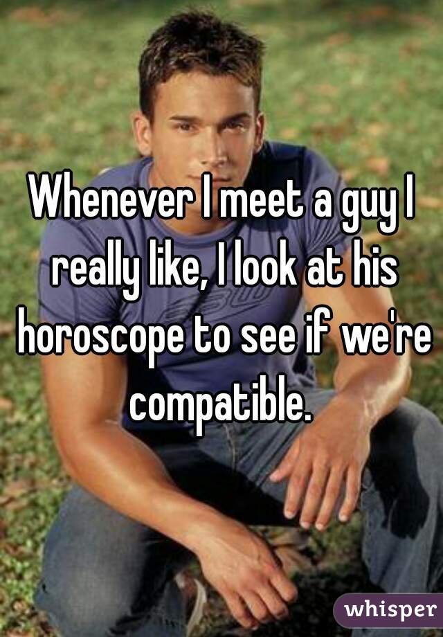Whenever I meet a guy I really like, I look at his horoscope to see if we're compatible. 