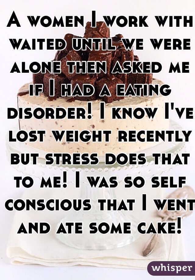 A women I work with waited until we were alone then asked me if I had a eating disorder! I know I've lost weight recently but stress does that to me! I was so self conscious that I went and ate some cake!  