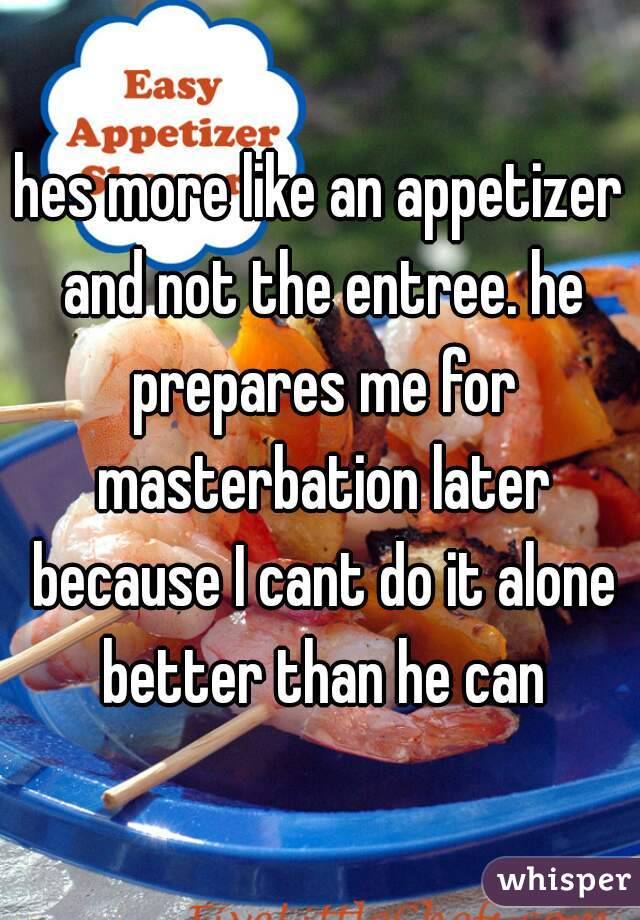 hes more like an appetizer and not the entree. he prepares me for masterbation later because I cant do it alone better than he can