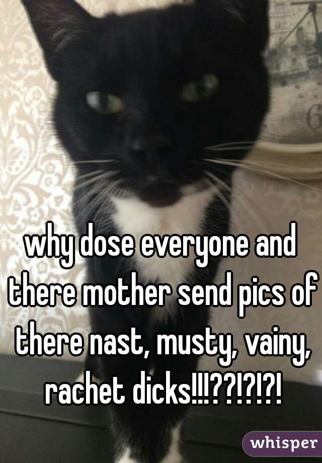 why dose everyone and there mother send pics of there nast, musty, vainy, rachet dicks!!!??!?!?!