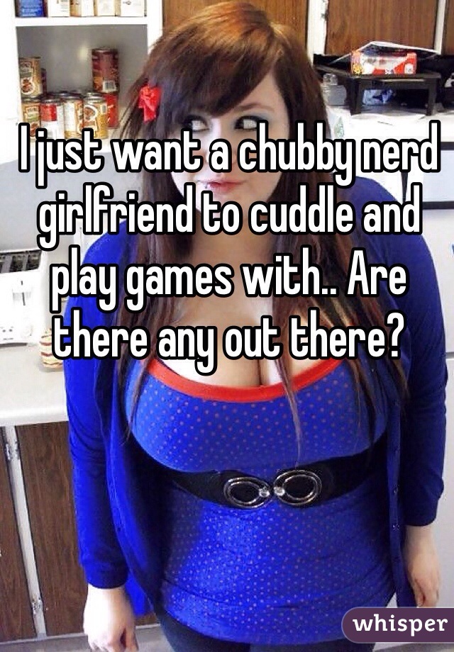 I just want a chubby nerd girlfriend to cuddle and play games with.. Are there any out there?