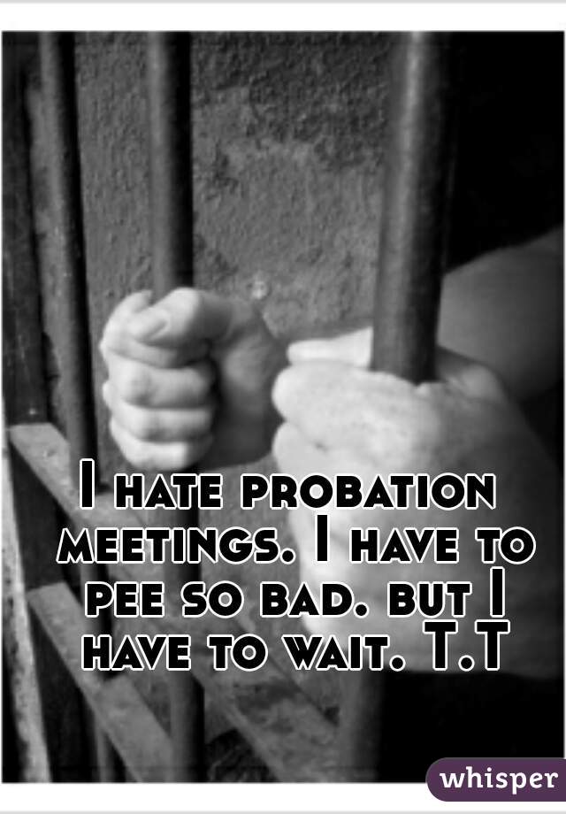 I hate probation meetings. I have to pee so bad. but I have to wait. T.T