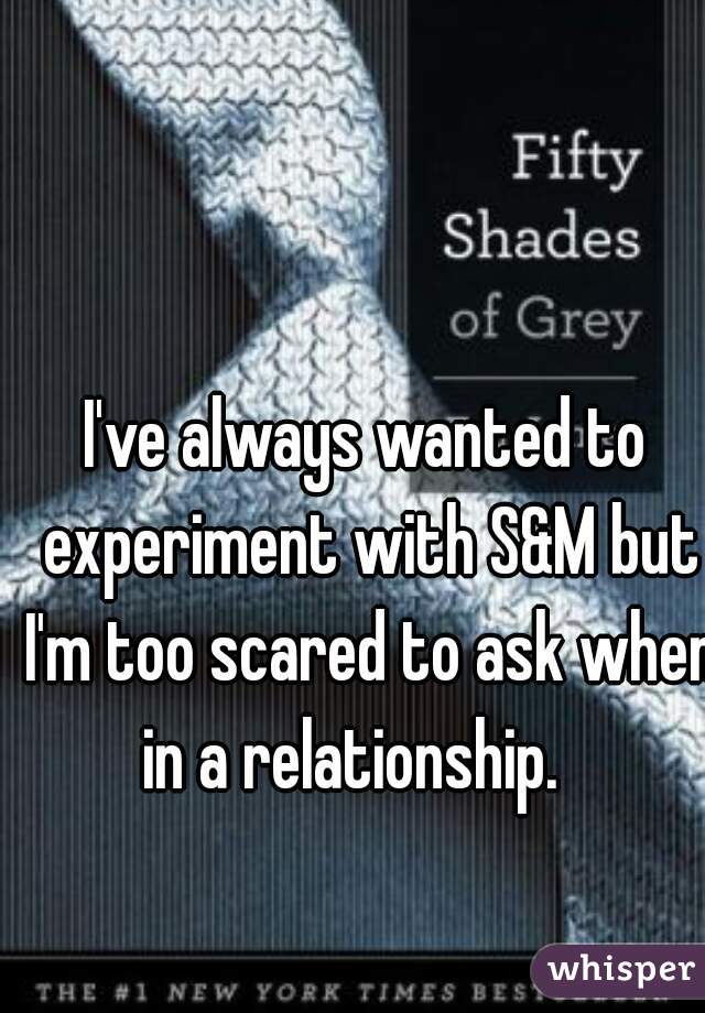 I've always wanted to experiment with S&M but I'm too scared to ask when in a relationship.   