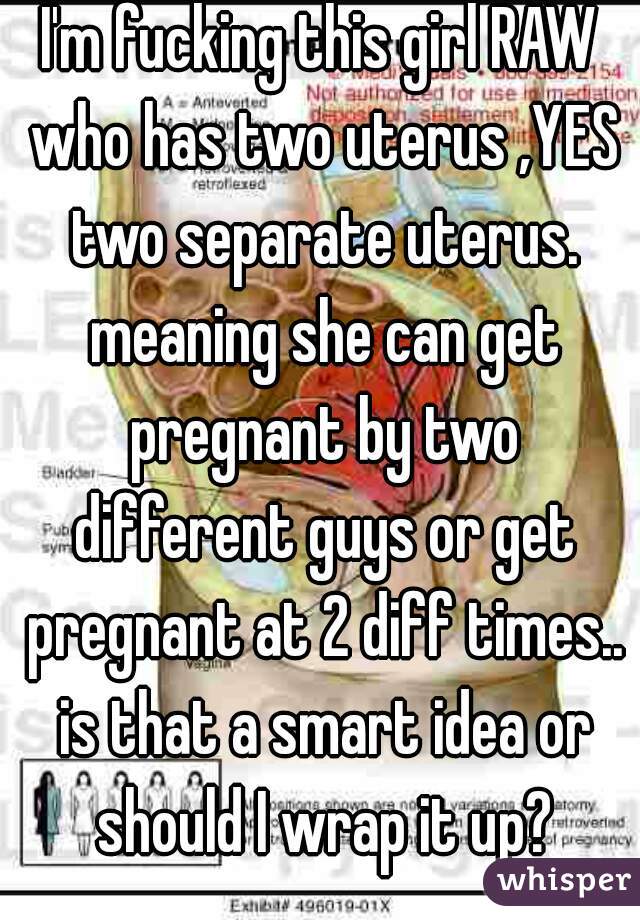 I'm fucking this girl RAW who has two uterus ,YES two separate uterus. meaning she can get pregnant by two different guys or get pregnant at 2 diff times.. is that a smart idea or should I wrap it up?