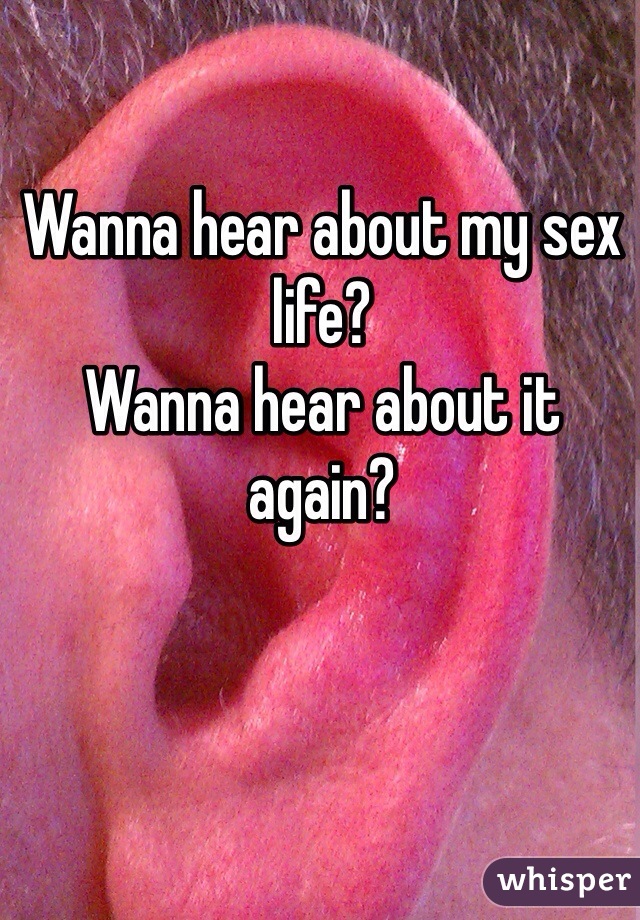 Wanna hear about my sex life? 
Wanna hear about it again?