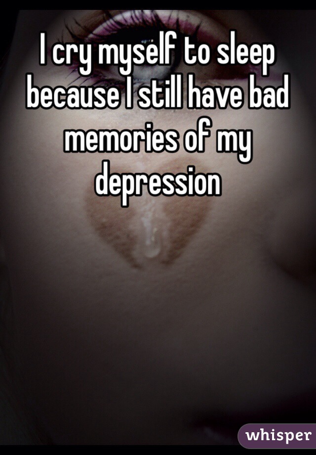 I cry myself to sleep because I still have bad memories of my depression