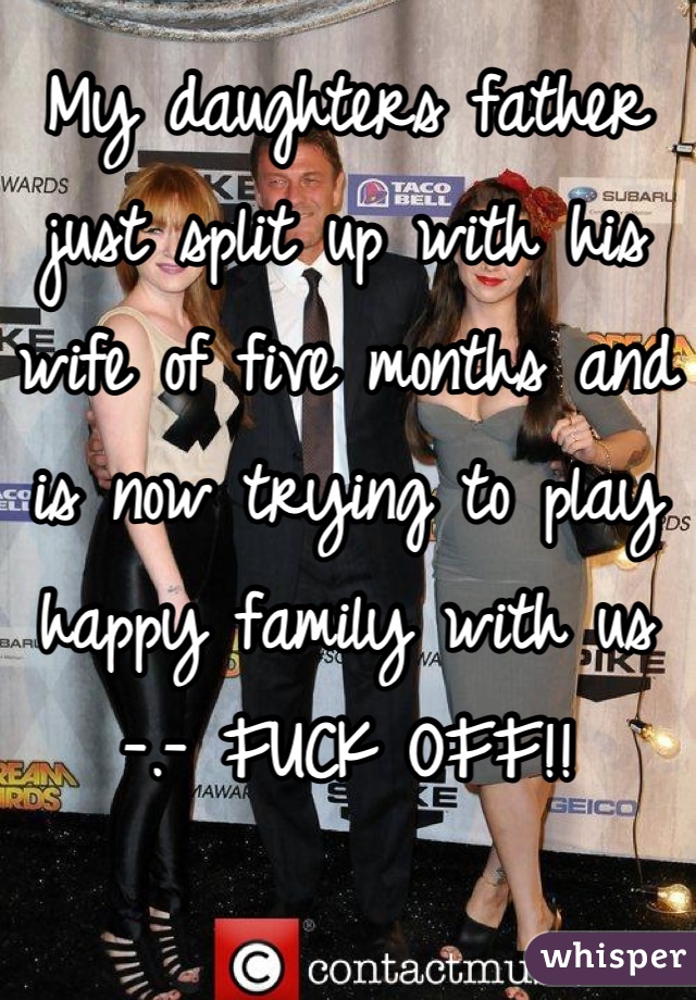 My daughters father just split up with his wife of five months and is now trying to play happy family with us -.- FUCK OFF!!