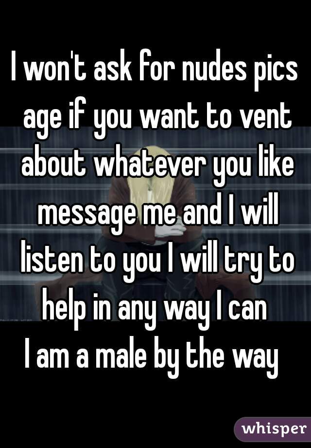 I won't ask for nudes pics age if you want to vent about whatever you like message me and I will listen to you I will try to help in any way I can 
I am a male by the way 