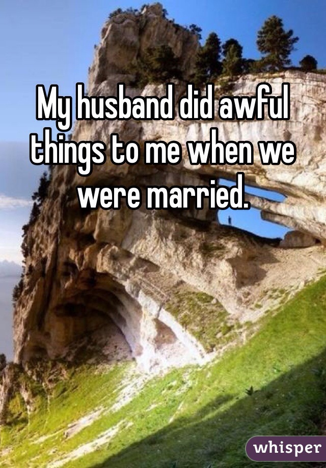 My husband did awful things to me when we were married.
