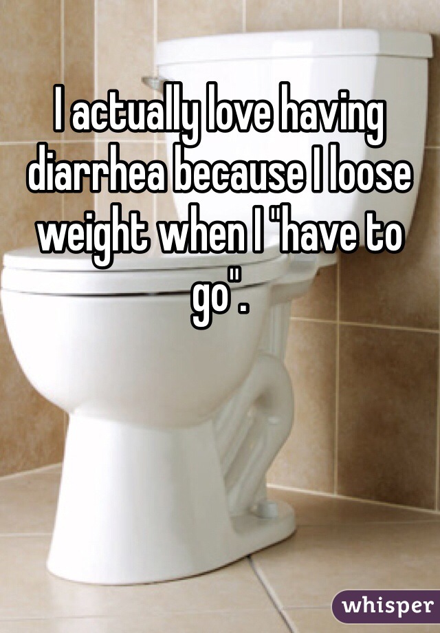 I actually love having diarrhea because I loose weight when I "have to go".