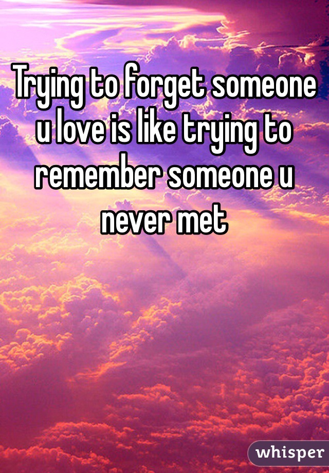 Trying to forget someone u love is like trying to remember someone u never met