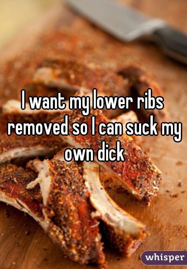 I want my lower ribs removed so I can suck my own dick